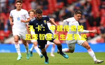 孔卡:中超传奇的足球智慧与生涯轨迹