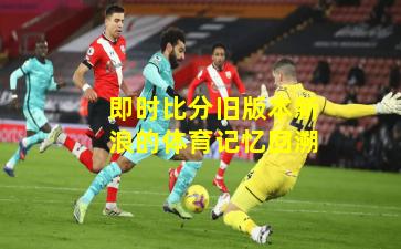 即时比分旧版本新浪的体育记忆回溯