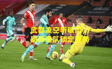 武磊凌空斩破门，助海港队锁定胜局