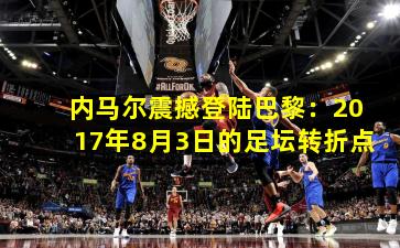 内马尔震撼登陆巴黎：2017年8月3日的足坛转折点